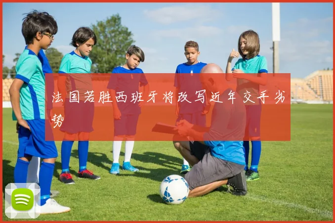 法国若胜西班牙将改写近年交手劣势