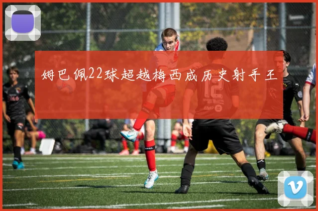 姆巴佩22球超越梅西成历史射手王